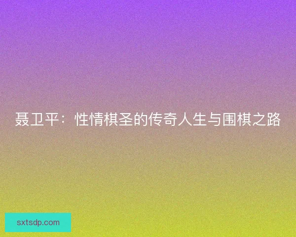 聂卫平：性情棋圣的传奇人生与围棋之路