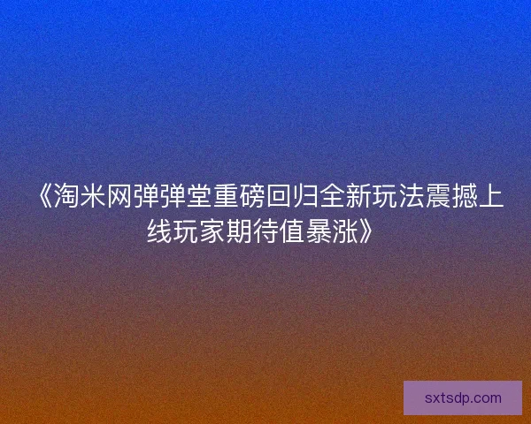 《淘米网弹弹堂重磅回归全新玩法震撼上线玩家期待值暴涨》